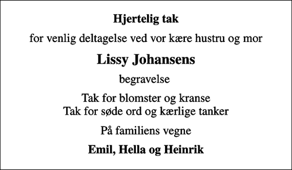 <p>Hjertelig tak<br />for venlig deltagelse ved vor kære hustru og mor<br />Lissy Johansens<br />begravelse<br />Tak for blomster og kranse Tak for søde ord og kærlige tanker<br />På familiens vegne<br />Emil, Hella og Heinrik</p>