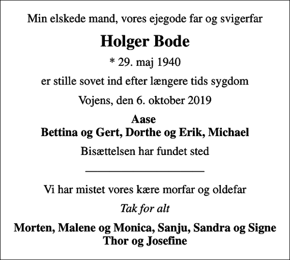 <p>Min elskede mand, vores ejegode far og svigerfar<br />Holger Bode<br />* 29. maj 1940<br />er stille sovet ind efter længere tids sygdom<br />Vojens, den 6. oktober 2019<br />Aase Bettina og Gert, Dorthe og Erik, Michael<br />Bisættelsen har fundet sted<br />Vi har mistet vores kære morfar og oldefar<br />Tak for alt<br />Morten, Malene og Monica, Sanju, Sandra og Signe Thor og Josefine</p>