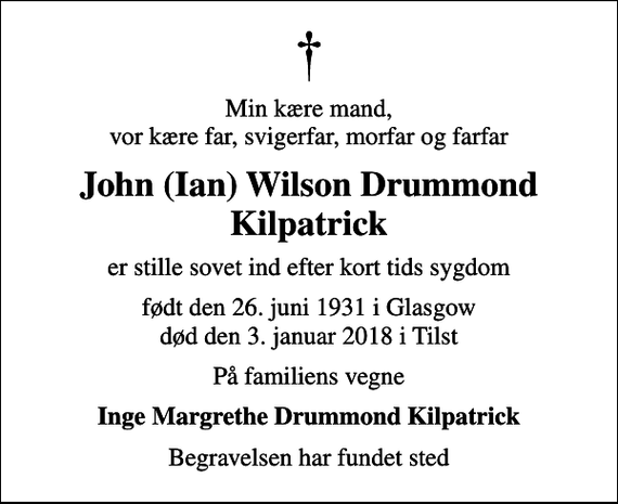 <p>Min kære mand, vor kære far, svigerfar, morfar og farfar<br />John (Ian) Wilson Drummond Kilpatrick<br />er stille sovet ind efter kort tids sygdom<br />født den 26. juni 1931 i Glasgow død den 3. januar 2018 i Tilst<br />På familiens vegne<br />Inge Margrethe Drummond Kilpatrick<br />Begravelsen har fundet sted</p>
