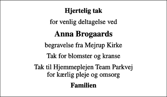 <p>Hjertelig tak<br />for venlig deltagelse ved<br />Anna Brogaards<br />begravelse fra Mejrup Kirke<br />Tak for blomster og kranse<br />Tak til Hjemmeplejen Team Parkvej for kærlig pleje og omsorg<br />Familien</p>