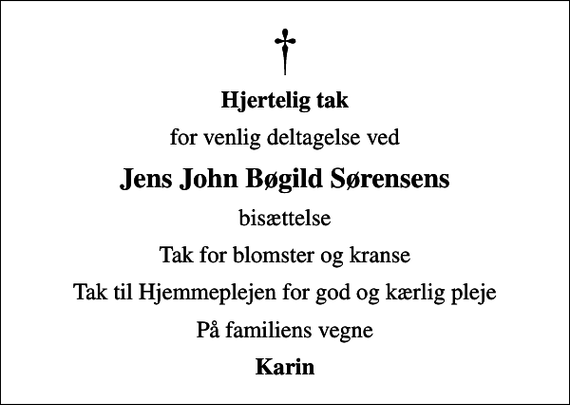 <p>Hjertelig tak<br />for venlig deltagelse ved<br />Jens John Bøgild Sørensens<br />bisættelse<br />Tak for blomster og kranse<br />Tak til Hjemmeplejen for god og kærlig pleje<br />På familiens vegne<br />Karin</p>