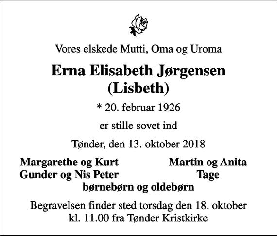 <p>Vores elskede Mutti, Oma og Uroma<br />Erna Elisabeth Jørgensen (Lisbeth)<br />* 20. februar 1926<br />er stille sovet ind<br />Tønder, den 13. oktober 2018<br />Margarethe og Kurt<br />Martin og Anita<br />Gunder og Nis Peter<br />Tage<br />Begravelsen finder sted torsdag den 18. oktober kl. 11.00 fra Tønder Kristkirke</p>