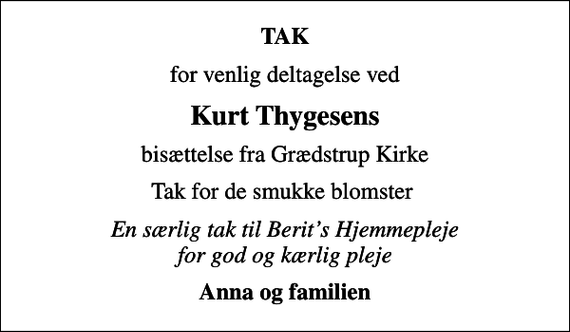 <p>TAK<br />for venlig deltagelse ved<br />Kurt Thygesens<br />bisættelse fra Grædstrup Kirke<br />Tak for de smukke blomster<br />En særlig tak til Berits Hjemmepleje for god og kærlig pleje<br />Anna og familien</p>