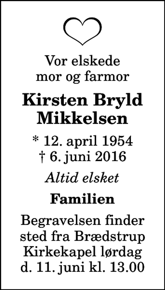 <p>Vor elskede mor og farmor<br />Kirsten Bryld Mikkelsen<br />* 12. april 1954<br />✝ 6. juni 2016<br />Altid elsket<br />Familien<br />Begravelsen finder sted fra Brædstrup Kirkekapel lørdag d. 11. juni kl. 13.00</p>