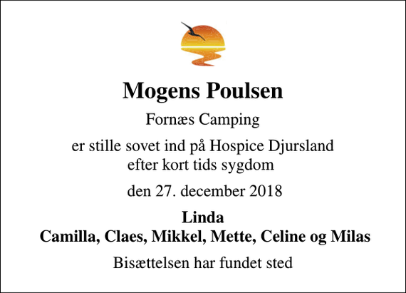 <p>Mogens Poulsen<br />Fornæs Camping<br />er stille sovet ind på Hospice Djursland efter kort tids sygdom<br />den 27. december 2018<br />Linda Camilla, Claes, Mikkel, Mette, Celine og Milas<br />Bisættelsen har fundet sted</p>
