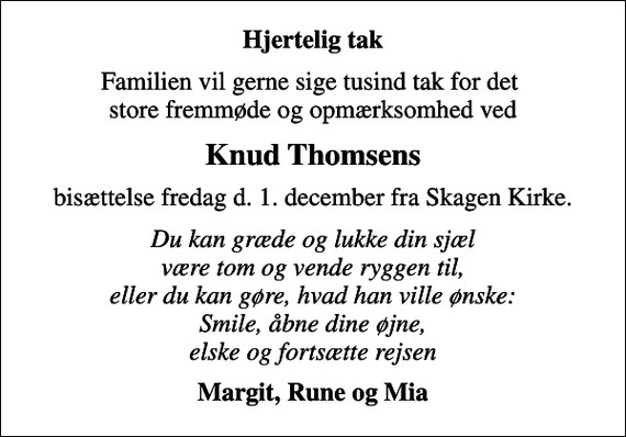 <p>Hjertelig tak<br />Familien vil gerne sige tusind tak for det store fremmøde og opmærksomhed ved<br />Knud Thomsens<br />bisættelse fredag d. 1. december fra Skagen Kirke.<br />Du kan græde og lukke din sjæl være tom og vende ryggen til, eller du kan gøre, hvad han ville ønske: Smile, åbne dine øjne, elske og fortsætte rejsen<br />Margit, Rune og Mia</p>
