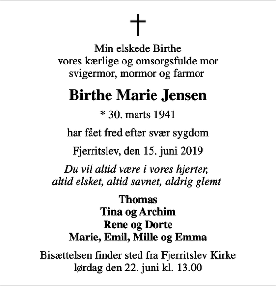 <p>Min elskede Birthe vores kærlige og omsorgsfulde mor svigermor, mormor og farmor<br />Birthe Marie Jensen<br />* 30. marts 1941<br />har fået fred efter svær sygdom<br />Fjerritslev, den 15. juni 2019<br />Du vil altid være i vores hjerter, altid elsket, altid savnet, aldrig glemt<br />Thomas Tina og Archim Rene og Dorte Marie, Emil, Mille og Emma<br />Bisættelsen finder sted fra Fjerritslev Kirke lørdag den 22. juni kl. 13.00</p>