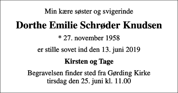 <p>Min kære søster og svigerinde<br />Dorthe Emilie Schrøder Knudsen<br />* 27. november 1958<br />er stille sovet ind den 13. juni 2019<br />Kirsten og Tage<br />Begravelsen finder sted fra Gørding Kirke tirsdag den 25. juni kl. 11.00</p>