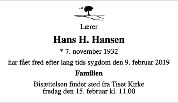 <p>Lærer<br />Hans H. Hansen<br />* 7. november 1932<br />har fået fred efter lang tids sygdom den 9. februar 2019<br />Familien<br />Bisættelsen finder sted fra Tiset Kirke fredag den 15. februar kl. 11.00</p>