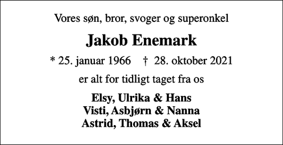 <p>Vores søn, bror, svoger og superonkel<br />Jakob Enemark<br />* 25. januar 1966 ✝ 28. oktober 2021<br />er alt for tidligt taget fra os<br />Elsy, Ulrika &amp; Hans Visti, Asbjørn &amp; Nanna Astrid, Thomas &amp; Aksel</p>