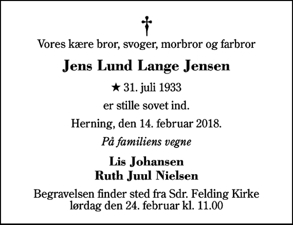 <p>Vores kære bror, svoger, morbror og farbror<br />Jens Lund Lange Jensen<br />* 31. juli 1933<br />er stille sovet ind.<br />Herning, den 14. februar 2018.<br />På familiens vegne<br />Lis Johansen Ruth Juul Nielsen<br />Begravelsen finder sted fra Sdr. Felding Kirke lørdag den 24. februar kl. 11.00</p>