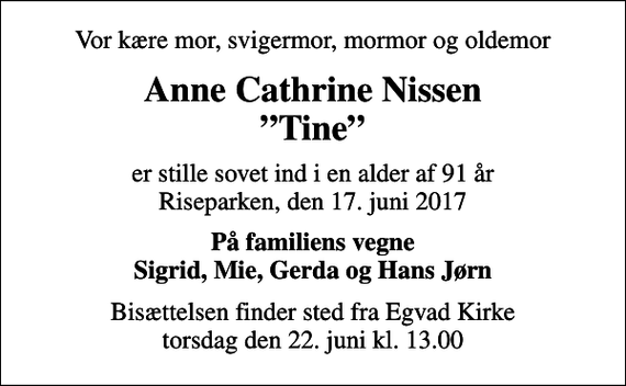 <p>Vor kære mor, svigermor, mormor og oldemor<br />Anne Cathrine Nissen Tine<br />er stille sovet ind i en alder af 91 år Riseparken, den 17. juni 2017<br />På familiens vegne Sigrid, Mie, Gerda og Hans Jørn<br />Bisættelsen finder sted fra Egvad Kirke torsdag den 22. juni kl. 13.00</p>