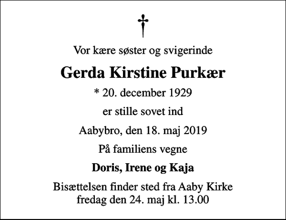 <p>Vor kære søster og svigerinde<br />Gerda Kirstine Purkær<br />* 20. december 1929<br />er stille sovet ind<br />Aabybro, den 18. maj 2019<br />På familiens vegne<br />Doris, Irene og Kaja<br />Bisættelsen finder sted fra Aaby Kirke fredag den 24. maj kl. 13.00</p>