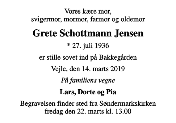 <p>Vores kære mor, svigermor, mormor, farmor og oldemor<br />Grete Schottmann Jensen<br />* 27. juli 1936<br />er stille sovet ind på Bakkegården<br />Vejle, den 14. marts 2019<br />På familiens vegne<br />Lars, Dorte og Pia<br />Begravelsen finder sted fra Søndermarkskirken fredag den 22. marts kl. 13.00</p>
