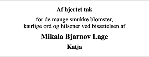 <p>Af hjertet tak<br />for de mange smukke blomster, kærlige ord og hilsener ved bisættelsen af<br />Mikala Bjarnov Lage<br />Katja</p>