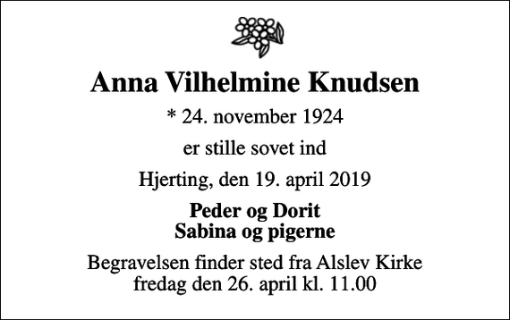 <p>Anna Vilhelmine Knudsen<br />* 24. november 1924<br />er stille sovet ind<br />Hjerting, den 19. april 2019<br />Peder og Dorit Sabina og pigerne<br />Begravelsen finder sted fra Alslev Kirke fredag den 26. april kl. 11.00</p>