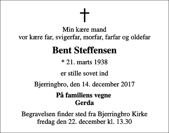 <p>Min kære mand vor kære far, svigerfar, morfar, farfar og oldefar<br />Bent Steffensen<br />* 21. marts 1938<br />er stille sovet ind<br />Bjerringbro, den 14. december 2017<br />På familiens vegne Gerda<br />Begravelsen finder sted fra Bjerringbro Kirke fredag den 22. december kl. 13.30</p>