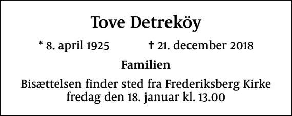<p>Tove Detreköy<br />* 8. april 1925 ✝ 21. december 2018<br />Familien<br />Bisættelsen finder sted fra Frederiksberg Kirke fredag den 18. januar kl. 13.00</p>
