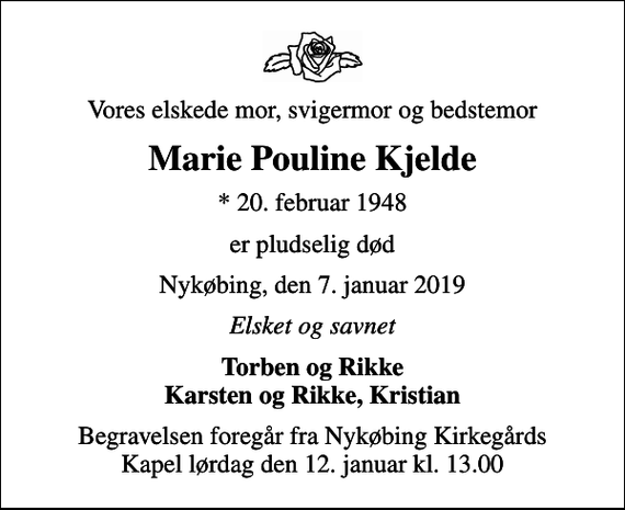 <p>Vores elskede mor, svigermor og bedstemor<br />Marie Pouline Kjelde<br />* 20. februar 1948<br />er pludselig død<br />Nykøbing, den 7. januar 2019<br />Elsket og savnet<br />Torben og Rikke Karsten og Rikke, Kristian<br />Begravelsen foregår fra Nykøbing Kirkegårds Kapel lørdag den 12. januar kl. 13.00</p>