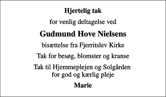 <p>Hjertelig tak<br />for venlig deltagelse ved<br />Gudmund Hove Nielsens<br />bisættelse fra Fjerritslev Kirke<br />Tak for besøg, blomster og kranse<br />Tak til Hjemmeplejen og Solgården for god og kærlig pleje<br />Marie</p>