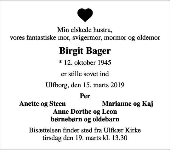 <p>Min elskede hustru, vores fantastiske mor, svigermor, mormor og oldemor<br />Birgit Bager<br />* 12. oktober 1945<br />er stille sovet ind<br />Ulfborg, den 15. marts 2019<br />Per<br />Anette og Steen<br />Marianne og Kaj<br />Bisættelsen finder sted fra Ulfkær Kirke tirsdag den 19. marts kl. 13.30</p>