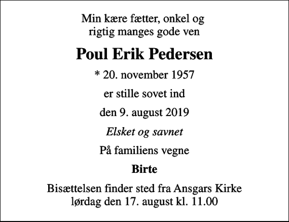 <p>Min kære fætter, onkel og rigtig manges gode ven<br />Poul Erik Pedersen<br />* 20. november 1957<br />er stille sovet ind<br />den 9. august 2019<br />Elsket og savnet<br />På familiens vegne<br />Birte<br />Bisættelsen finder sted fra Ansgars Kirke lørdag den 17. august kl. 11.00</p>