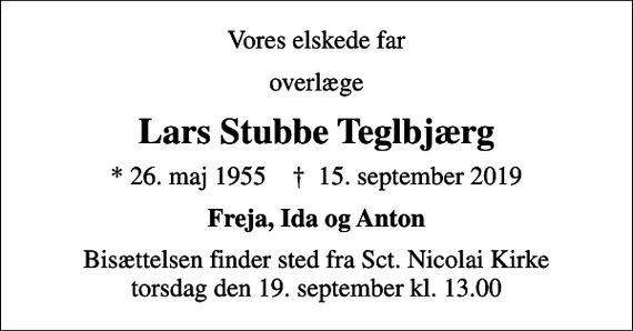 <p>Vores elskede far<br />overlæge<br />Lars Stubbe Teglbjærg<br />* 26. maj 1955 ✝ 15. september 2019<br />Freja, Ida og Anton<br />Bisættelsen finder sted fra Sct. Nicolai Kirke torsdag den 19. september kl. 13.00</p>