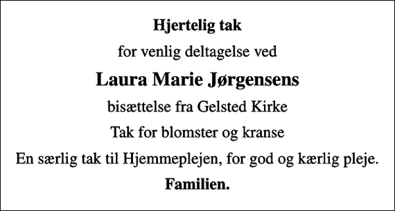 <p>Hjertelig tak<br />for venlig deltagelse ved<br />Laura Marie Jørgensens<br />bisættelse fra Gelsted Kirke<br />Tak for blomster og kranse<br />En særlig tak til Hjemmeplejen, for god og kærlig pleje.<br />Familien.</p>