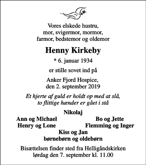 <p>Vores elskede hustru, mor, svigermor, mormor, farmor, bedstemor og oldemor<br />Henny Kirkeby<br />* 6. januar 1934<br />er stille sovet ind på<br />Anker Fjord Hospice, den 2. september 2019<br />Et hjerte af guld er holdt op med at slå, to flittige hænder er gået i stå<br />Nikolaj<br />Ann og Michael<br />Bo og Jette<br />Henry og Lone<br />Flemming og Inger<br />Bisættelsen finder sted fra Helligåndskirken lørdag den 7. september kl. 11.00</p>
