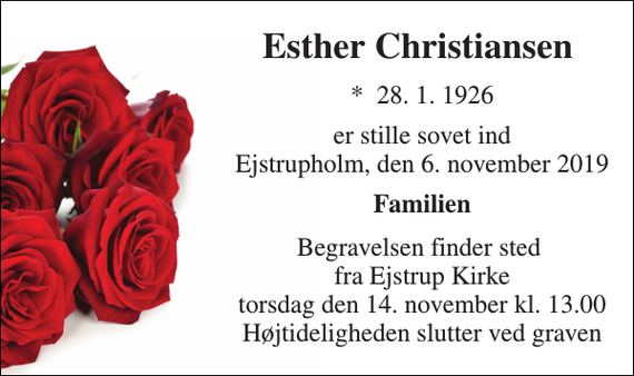 <p>Esther Christiansen​<br />*​ 28. 1. 1926<br />er stille sovet ind Ejstrupholm, den 6. november 2019<br />Familien<br />Begravelsen finder sted fra Ejstrup Kirke torsdag den 14. november kl. 13.00 Højtideligheden slutter ved graven</p>