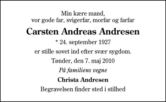 <p>Min kære mand, vor gode far, svigerfar, morfar og farfar<br />Carsten Andreas Andresen<br />* 24. september 1927<br />er stille sovet ind efter svær sygdom.<br />Tønder, den 7. maj 2010<br />På familiens vegne<br />Christa Andresen<br />Begravelsen finder sted i stilhed</p>