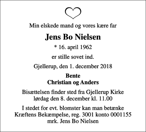 <p>Min elskede mand og vores kære far<br />Jens Bo Nielsen<br />* 16. april 1962<br />er stille sovet ind.<br />Gjellerup, den 1. december 2018<br />Bente Christian og Anders<br />Bisættelsen finder sted fra Gjellerup Kirke lørdag den 8. december kl. 11.00<br />I stedet for evt. blomster kan man betænke<br />Kræftens Bekæmpelse reg.3001konto0001155mrk. Jens Bo<br />Nielsen</p>