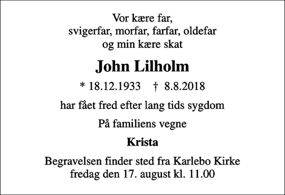 <p>Vor kære far, svigerfar, morfar, farfar, oldefar og min kære skat<br />John Lilholm<br />* 18.12.1933 ✝ 8.8.2018<br />har fået fred efter lang tids sygdom<br />På familiens vegne<br />Krista<br />Begravelsen finder sted fra Karlebo Kirke fredag den 17. august kl. 11.00</p>