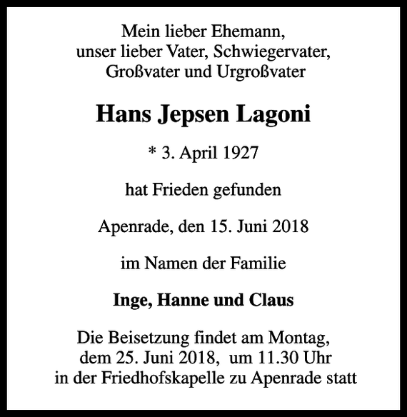 <p>Mein lieber Ehemann, unser lieber Vater, Schwiegervater, Großvater und Urgroßvater<br />Hans Jepsen Lagoni<br />* 3. April 1927<br />hat Frieden gefunden<br />Apenrade, den 15. Juni 2018<br />im Namen der Familie<br />Inge, Hanne und Claus<br />Die Beisetzung findet am Montag, dem 25. Juni 2018, um 11.30 Uhr in der Friedhofskapelle zu Apenrade statt</p>