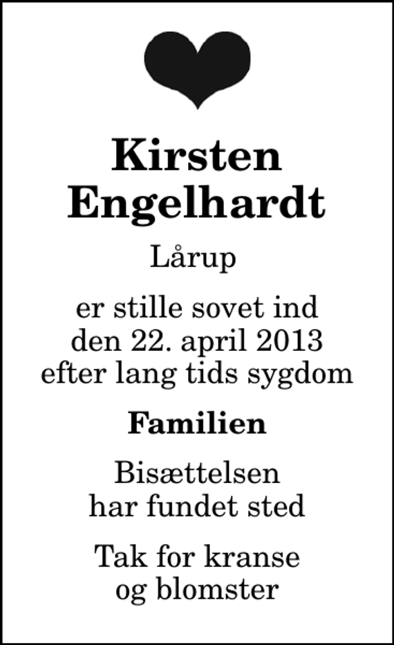<p>Kirsten Engelhardt<br />Lårup<br />er stille sovet ind den 22. april 2013 efter lang tids sygdom<br />Familien<br />Bisættelsen har fundet sted<br />Tak for kranse og blomster</p>