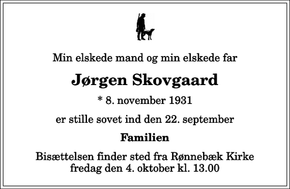 <p>Min elskede mand og min elskede far<br />Jørgen Skovgaard<br />* 8. november 1931<br />er stille sovet ind den 22. september<br />Familien<br />Bisættelsen finder sted fra Rønnebæk Kirke fredag den 4. oktober kl. 13.00</p>