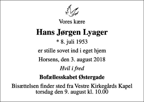 <p>Vores kære<br />Hans Jørgen Lyager<br />* 8. juli 1953<br />er stille sovet ind i eget hjem<br />Horsens, den 3. august 2018<br />Hvil i fred<br />Bofællesskabet Østergade<br />Bisættelsen finder sted fra Vestre Kirkegårds Kapel torsdag den 9. august kl. 10.00</p>