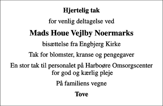 <p>Hjertelig tak<br />for venlig deltagelse ved<br />Mads Houe Vejlby Noermarks<br />bisættelse fra Engbjerg Kirke<br />Tak for blomster, kranse og pengegaver<br />En stor tak til personalet på Harboøre Omsorgscenter for god og kærlig pleje<br />På familiens vegne<br />Tove</p>