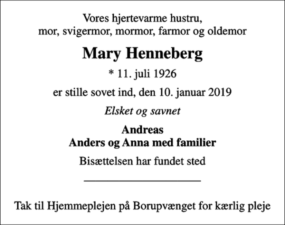 <p>Vores hjertevarme hustru, mor, svigermor, mormor, farmor og oldemor<br />Mary Henneberg<br />* 11. juli 1926<br />er stille sovet ind, den 10. januar 2019<br />Elsket og savnet<br />Andreas Anders og Anna med familier<br />Bisættelsen har fundet sted<br />Tak til Hjemmeplejen på Borupvænget for kærlig pleje</p>