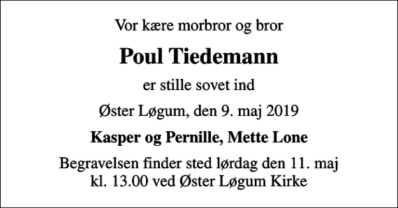 <p>Vor kære morbror og bror<br />Poul Tiedemann<br />er stille sovet ind<br />Øster Løgum, den 9. maj 2019<br />Kasper og Pernille, Mette Lone<br />Begravelsen finder sted lørdag den 11. maj kl. 13.00 ved Øster Løgum Kirke</p>