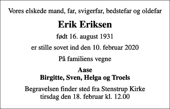 <p>Vores elskede mand, far, svigerfar, bedstefar og oldefar<br />Erik Eriksen<br />født 16. august 1931<br />er stille sovet ind den 10. februar 2020<br />På familiens vegne<br />Aase Birgitte, Sven, Helga og Troels<br />Begravelsen finder sted fra Stenstrup Kirke tirsdag den 18. februar kl. 12.00</p>