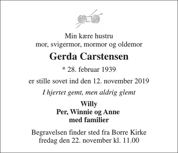 <p>Min kære hustru mor, svigermor, mormor og oldemor<br />Gerda Carstensen<br />*​ 28. februar 1939<br />er stille sovet ind den 12. november 2019<br />I hjertet gemt, men aldrig glemt<br />Willy Per, Winnie og Anne med familier<br />Begravelsen​ finder sted fra Borre Kirke​ fredag den 22. november​ kl. 11.00</p>
