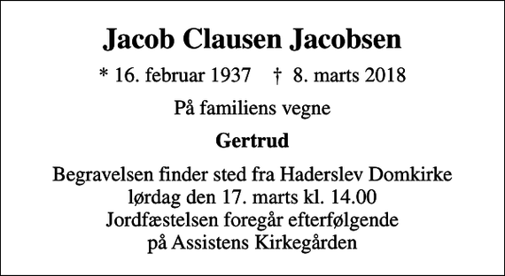<p>Jacob Clausen Jacobsen<br />* 16. februar 1937 ✝ 8. marts 2018<br />På familiens vegne<br />Gertrud<br />Begravelsen finder sted fra Haderslev Domkirke lørdag den 17. marts kl. 14.00 Jordfæstelsen foregår efterfølgende på Assistens Kirkegården</p>