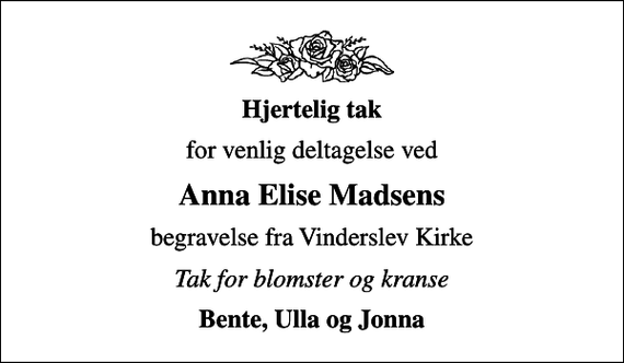 <p><em>Hjertelig tak</em><br />for venlig deltagelse ved<br />Anna Elise Madsens<br />begravelse fra Vinderslev Kirke<br />Tak for blomster og kranse<br />Bente, Ulla og Jonna</p>