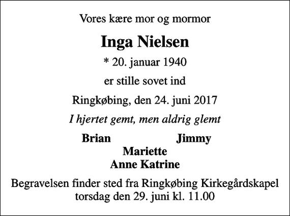 <p>Vores kære mor og mormor<br />Inga Nielsen<br />* 20. januar 1940<br />er stille sovet ind<br />Ringkøbing, den 24. juni 2017<br />I hjertet gemt, men aldrig glemt<br />Brian<br />Jimmy<br />Begravelsen finder sted fra Ringkøbing Kirkegårdskapel torsdag den 29. juni kl. 11.00</p>