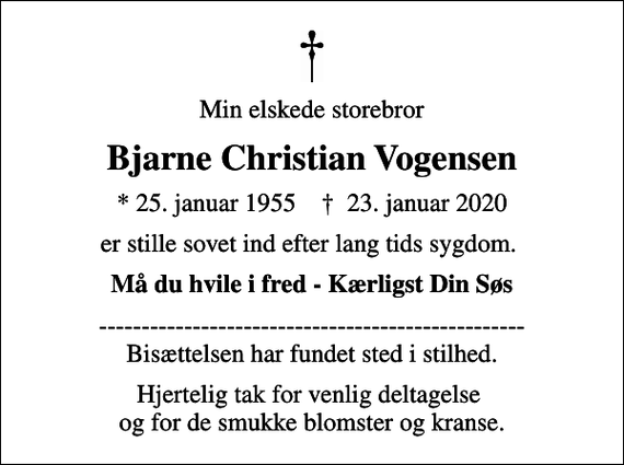 <p>Min elskede storebror<br />Bjarne Christian Vogensen<br />* 25. januar 1955 ✝ 23. januar 2020<br />er stille sovet ind efter lang tids sygdom.<br />Må du hvile i fred - Kærligst Din Søs<br />-------------------------------------------------- Bisættelsen har fundet sted i stilhed.<br />Hjertelig tak for venlig deltagelse og for de smukke blomster og kranse.</p>