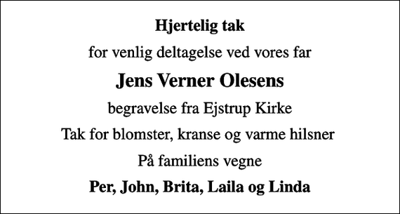 <p>Hjertelig tak<br />for venlig deltagelse ved vores far<br />Jens Verner Olesens<br />begravelse fra Ejstrup Kirke<br />Tak for blomster, kranse og varme hilsner<br />På familiens vegne<br />Per, John, Brita, Laila og Linda</p>