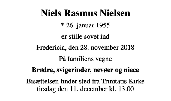 <p>Niels Rasmus Nielsen<br />* 26. januar 1955<br />er stille sovet ind<br />Fredericia, den 28. november 2018<br />På familiens vegne<br />Brødre, svigerinder, nevøer og niece<br />Bisættelsen finder sted fra Trinitatis Kirke tirsdag den 11. december kl. 13.00</p>