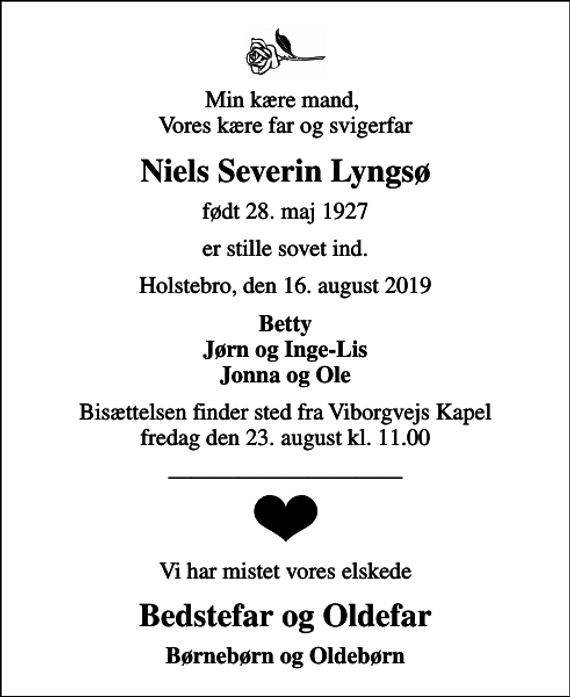 <p>Min kære mand, Vores kære far og svigerfar<br />Niels Severin Lyngsø<br />født 28. maj 1927<br />er stille sovet ind.<br />Holstebro, den 16. august 2019<br />Betty Jørn og Inge-Lis Jonna og Ole<br />Bisættelsen finder sted fra Viborgvejs Kapel fredag den 23. august kl. 11.00<br />Vi har mistet vores elskede<br />Bedstefar og Oldefar<br />Børnebørn og Oldebørn</p>