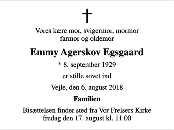 <p>Vores kære mor, svigermor, mormor farmor og oldemor<br />Emmy Agerskov Egsgaard<br />* 8. september 1929<br />er stille sovet ind<br />Vejle, den 6. august 2018<br />Familien<br />Bisættelsen finder sted fra Vor Frelsers Kirke fredag den 17. august kl. 11.00</p>